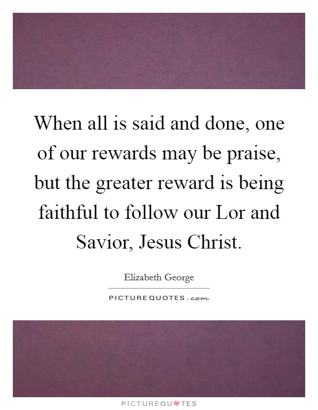 When all is said and done, one of our rewards may be praise, but the greater reward is being faithful to follow our Lor and Savior, Jesus Christ. Picture Quote #1