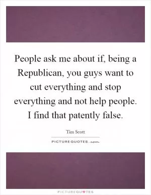 People ask me about if, being a Republican, you guys want to cut everything and stop everything and not help people. I find that patently false Picture Quote #1