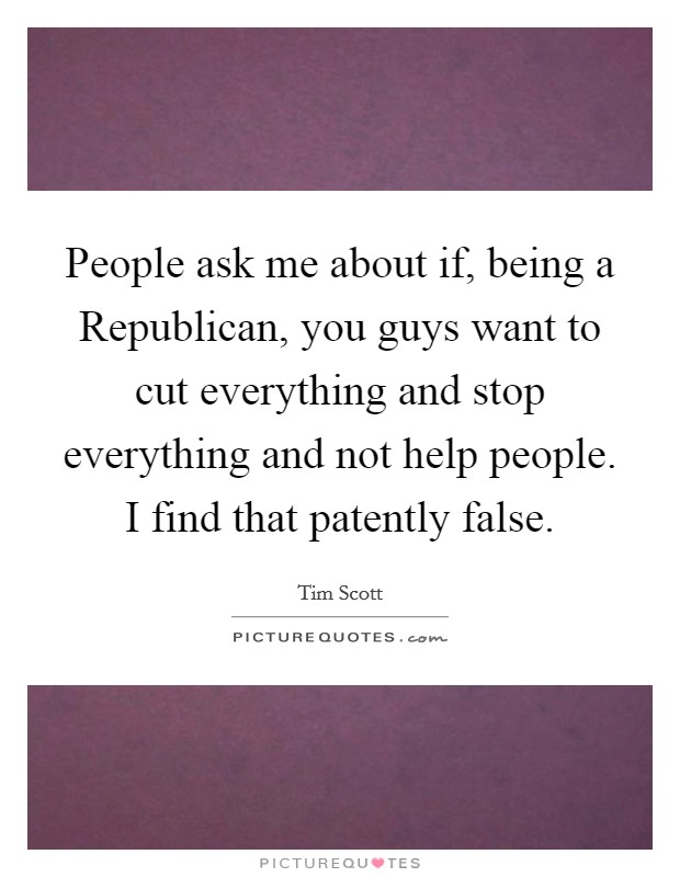 People ask me about if, being a Republican, you guys want to cut everything and stop everything and not help people. I find that patently false. Picture Quote #1