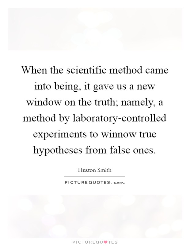 When the scientific method came into being, it gave us a new window on the truth; namely, a method by laboratory-controlled experiments to winnow true hypotheses from false ones. Picture Quote #1