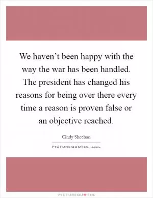 We haven’t been happy with the way the war has been handled. The president has changed his reasons for being over there every time a reason is proven false or an objective reached Picture Quote #1