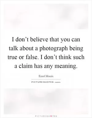 I don’t believe that you can talk about a photograph being true or false. I don’t think such a claim has any meaning Picture Quote #1