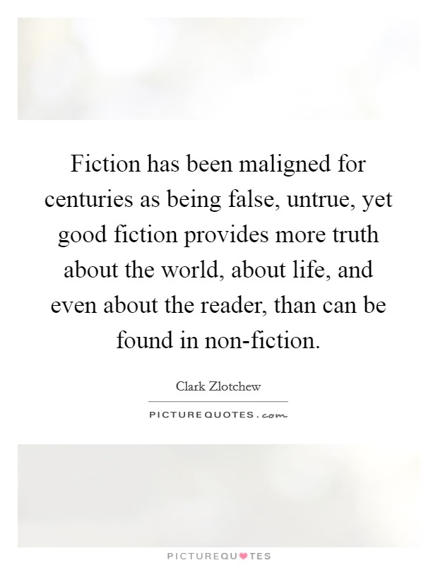 Fiction has been maligned for centuries as being false, untrue, yet good fiction provides more truth about the world, about life, and even about the reader, than can be found in non-fiction. Picture Quote #1