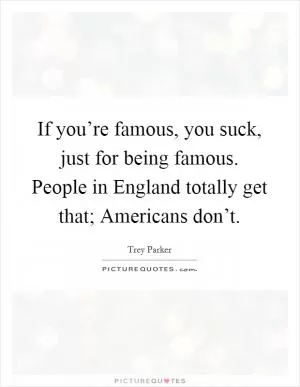 If you’re famous, you suck, just for being famous. People in England totally get that; Americans don’t Picture Quote #1