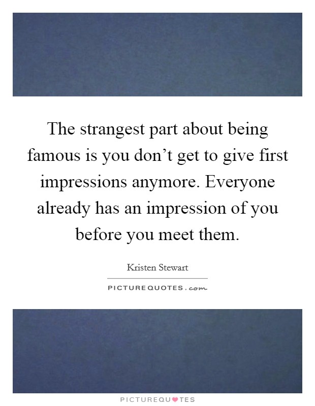The strangest part about being famous is you don't get to give first impressions anymore. Everyone already has an impression of you before you meet them. Picture Quote #1