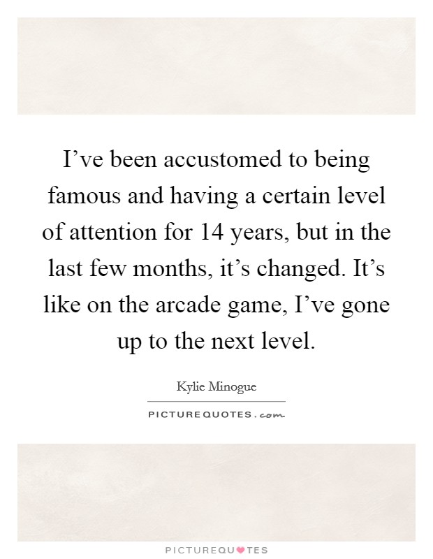 I've been accustomed to being famous and having a certain level of attention for 14 years, but in the last few months, it's changed. It's like on the arcade game, I've gone up to the next level. Picture Quote #1