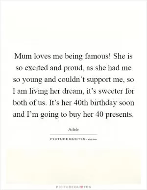 Mum loves me being famous! She is so excited and proud, as she had me so young and couldn’t support me, so I am living her dream, it’s sweeter for both of us. It’s her 40th birthday soon and I’m going to buy her 40 presents Picture Quote #1