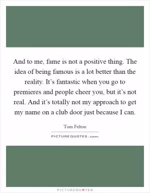 And to me, fame is not a positive thing. The idea of being famous is a lot better than the reality. It’s fantastic when you go to premieres and people cheer you, but it’s not real. And it’s totally not my approach to get my name on a club door just because I can Picture Quote #1