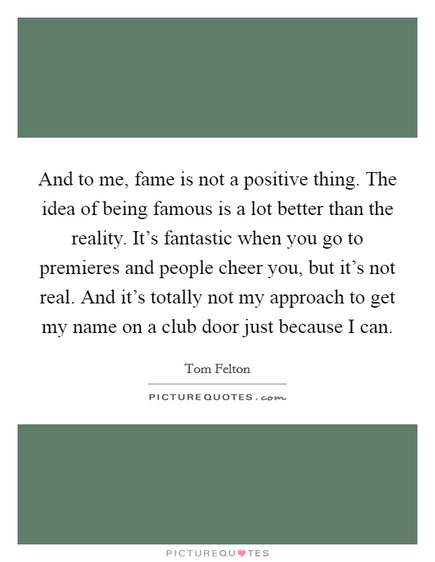 And to me, fame is not a positive thing. The idea of being famous is a lot better than the reality. It's fantastic when you go to premieres and people cheer you, but it's not real. And it's totally not my approach to get my name on a club door just because I can. Picture Quote #1
