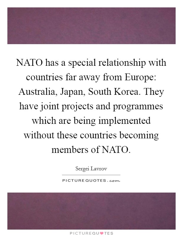NATO has a special relationship with countries far away from Europe: Australia, Japan, South Korea. They have joint projects and programmes which are being implemented without these countries becoming members of NATO. Picture Quote #1