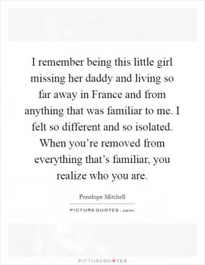 I remember being this little girl missing her daddy and living so far away in France and from anything that was familiar to me. I felt so different and so isolated. When you’re removed from everything that’s familiar, you realize who you are Picture Quote #1