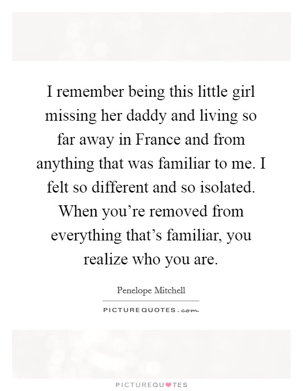 I remember being this little girl missing her daddy and living so far away in France and from anything that was familiar to me. I felt so different and so isolated. When you're removed from everything that's familiar, you realize who you are. Picture Quote #1