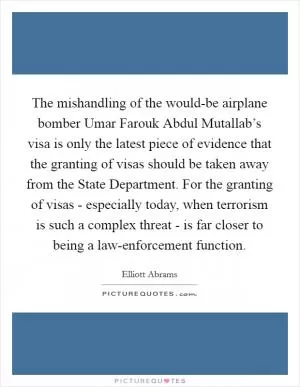 The mishandling of the would-be airplane bomber Umar Farouk Abdul Mutallab’s visa is only the latest piece of evidence that the granting of visas should be taken away from the State Department. For the granting of visas - especially today, when terrorism is such a complex threat - is far closer to being a law-enforcement function Picture Quote #1