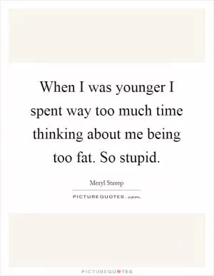 When I was younger I spent way too much time thinking about me being too fat. So stupid Picture Quote #1