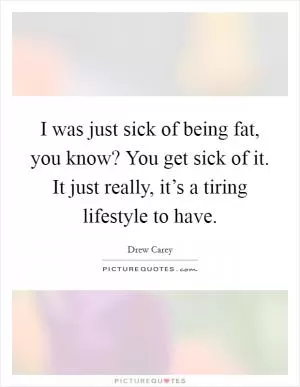 I was just sick of being fat, you know? You get sick of it. It just really, it’s a tiring lifestyle to have Picture Quote #1