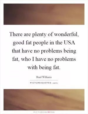 There are plenty of wonderful, good fat people in the USA that have no problems being fat, who I have no problems with being fat Picture Quote #1