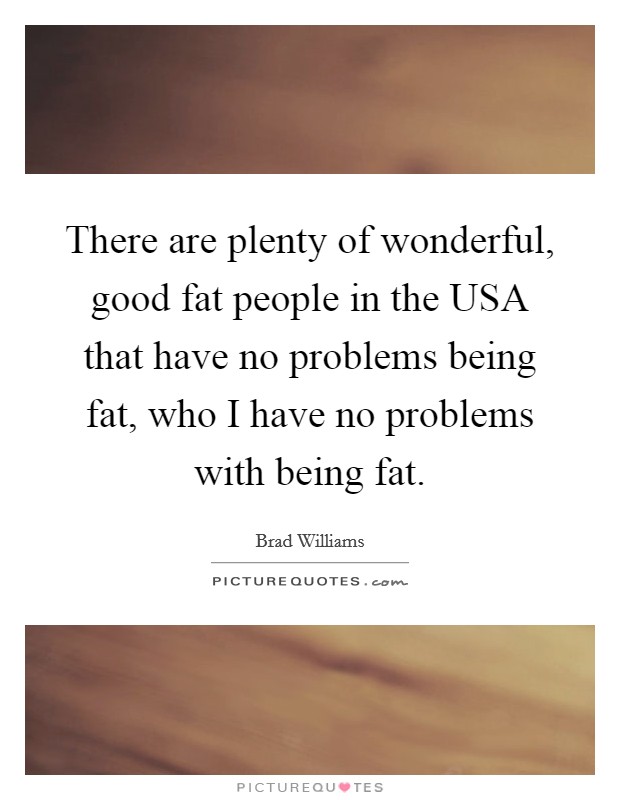 There are plenty of wonderful, good fat people in the USA that have no problems being fat, who I have no problems with being fat. Picture Quote #1