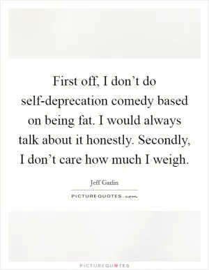 First off, I don’t do self-deprecation comedy based on being fat. I would always talk about it honestly. Secondly, I don’t care how much I weigh Picture Quote #1