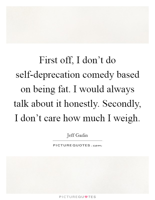First off, I don't do self-deprecation comedy based on being fat. I would always talk about it honestly. Secondly, I don't care how much I weigh. Picture Quote #1