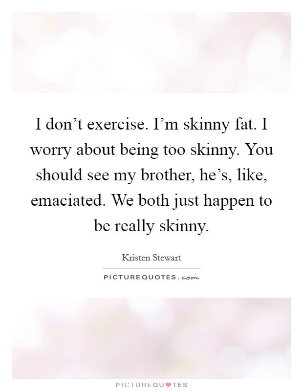 I don't exercise. I'm skinny fat. I worry about being too skinny. You should see my brother, he's, like, emaciated. We both just happen to be really skinny. Picture Quote #1