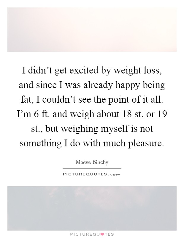 I didn't get excited by weight loss, and since I was already happy being fat, I couldn't see the point of it all. I'm 6 ft. and weigh about 18 st. or 19 st., but weighing myself is not something I do with much pleasure. Picture Quote #1