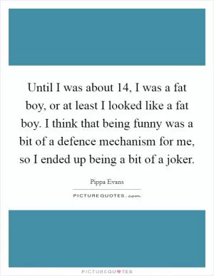 Until I was about 14, I was a fat boy, or at least I looked like a fat boy. I think that being funny was a bit of a defence mechanism for me, so I ended up being a bit of a joker Picture Quote #1