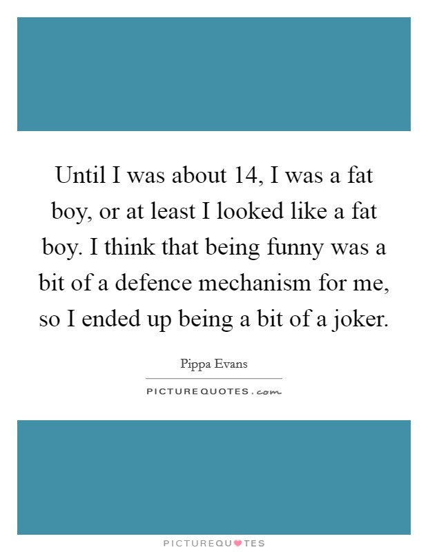 Until I was about 14, I was a fat boy, or at least I looked like a fat boy. I think that being funny was a bit of a defence mechanism for me, so I ended up being a bit of a joker. Picture Quote #1