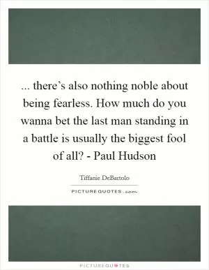 ... there’s also nothing noble about being fearless. How much do you wanna bet the last man standing in a battle is usually the biggest fool of all? - Paul Hudson Picture Quote #1