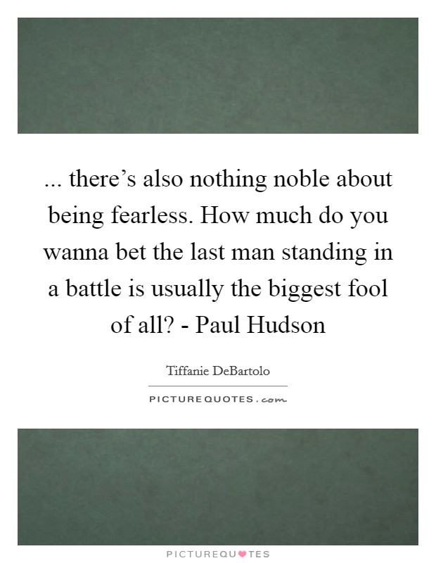 ... there's also nothing noble about being fearless. How much do you wanna bet the last man standing in a battle is usually the biggest fool of all? - Paul Hudson Picture Quote #1