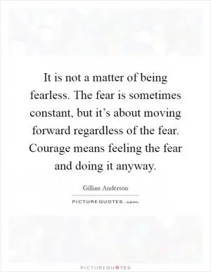 It is not a matter of being fearless. The fear is sometimes constant, but it’s about moving forward regardless of the fear. Courage means feeling the fear and doing it anyway Picture Quote #1