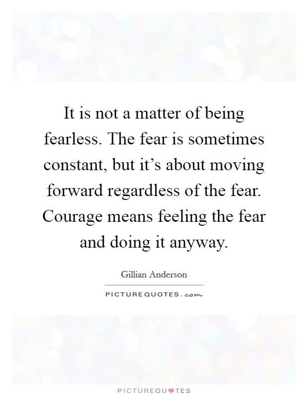 It is not a matter of being fearless. The fear is sometimes constant, but it's about moving forward regardless of the fear. Courage means feeling the fear and doing it anyway. Picture Quote #1