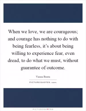 When we love, we are courageous; and courage has nothing to do with being fearless, it’s about being willing to experience fear, even dread, to do what we must, without guarantee of outcome Picture Quote #1
