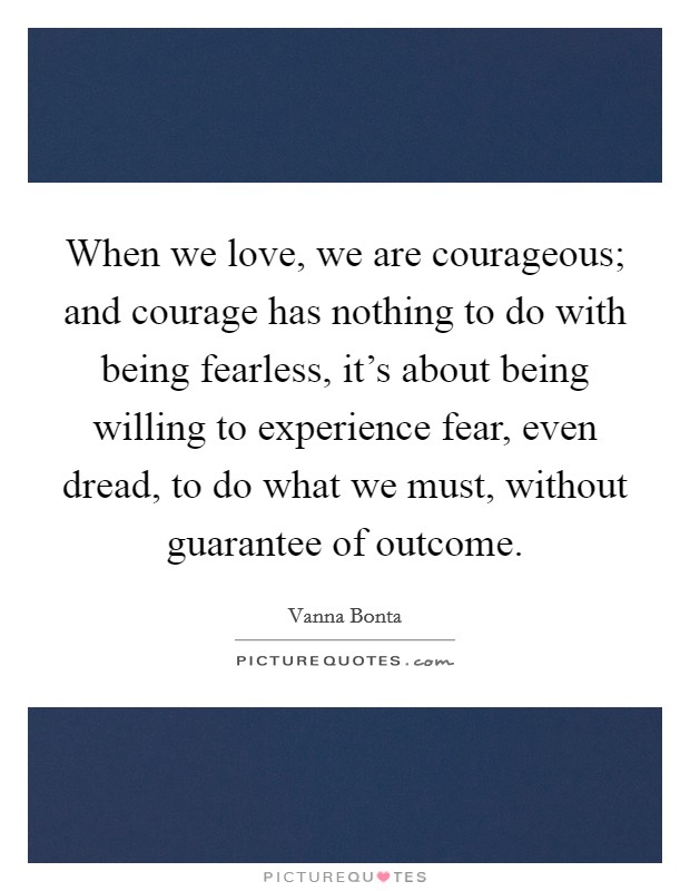 When we love, we are courageous; and courage has nothing to do with being fearless, it's about being willing to experience fear, even dread, to do what we must, without guarantee of outcome. Picture Quote #1