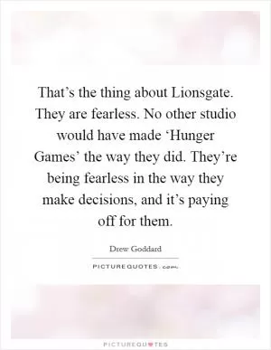 That’s the thing about Lionsgate. They are fearless. No other studio would have made ‘Hunger Games’ the way they did. They’re being fearless in the way they make decisions, and it’s paying off for them Picture Quote #1