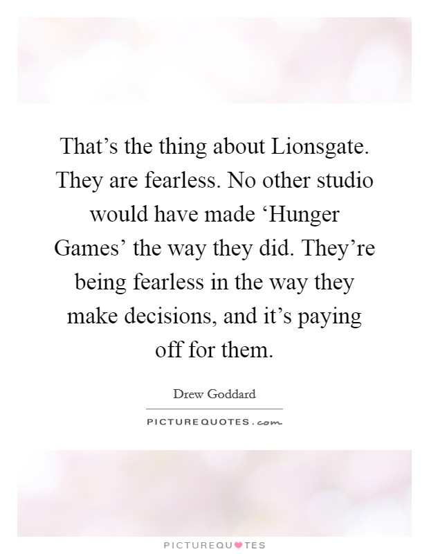 That's the thing about Lionsgate. They are fearless. No other studio would have made ‘Hunger Games' the way they did. They're being fearless in the way they make decisions, and it's paying off for them. Picture Quote #1