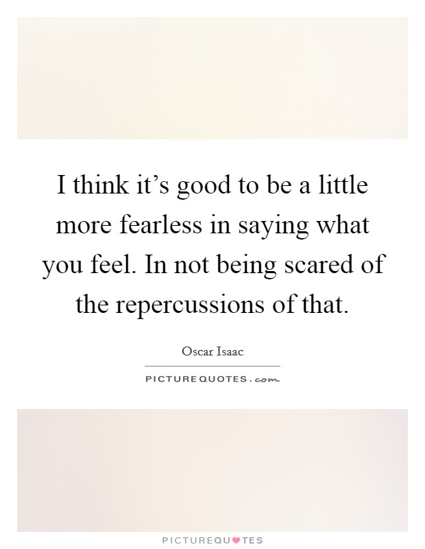 I think it's good to be a little more fearless in saying what you feel. In not being scared of the repercussions of that. Picture Quote #1