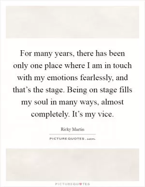For many years, there has been only one place where I am in touch with my emotions fearlessly, and that’s the stage. Being on stage fills my soul in many ways, almost completely. It’s my vice Picture Quote #1