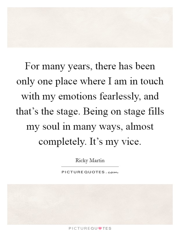 For many years, there has been only one place where I am in touch with my emotions fearlessly, and that's the stage. Being on stage fills my soul in many ways, almost completely. It's my vice. Picture Quote #1