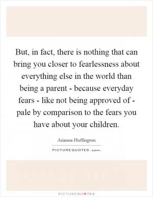 But, in fact, there is nothing that can bring you closer to fearlessness about everything else in the world than being a parent - because everyday fears - like not being approved of - pale by comparison to the fears you have about your children Picture Quote #1