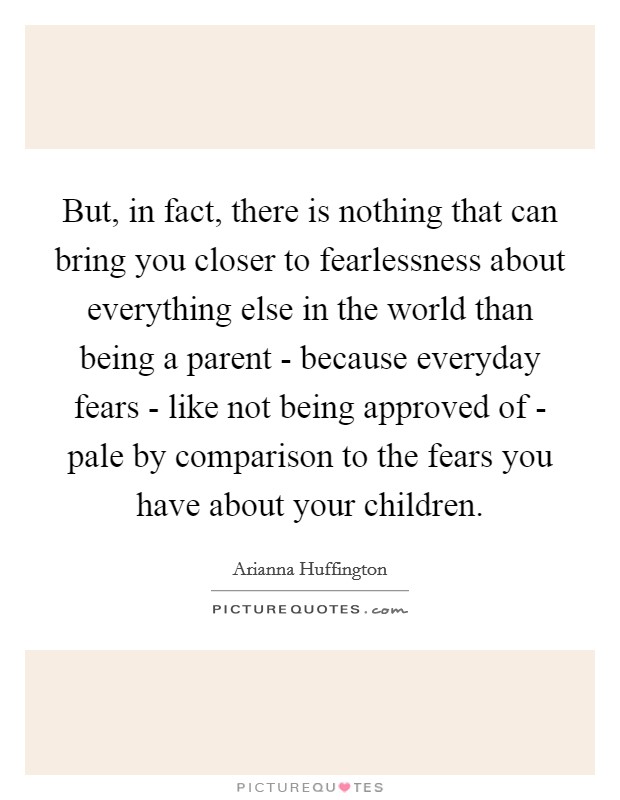 But, in fact, there is nothing that can bring you closer to fearlessness about everything else in the world than being a parent - because everyday fears - like not being approved of - pale by comparison to the fears you have about your children. Picture Quote #1
