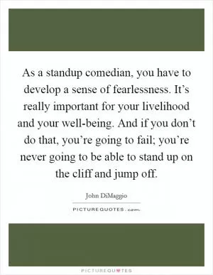 As a standup comedian, you have to develop a sense of fearlessness. It’s really important for your livelihood and your well-being. And if you don’t do that, you’re going to fail; you’re never going to be able to stand up on the cliff and jump off Picture Quote #1