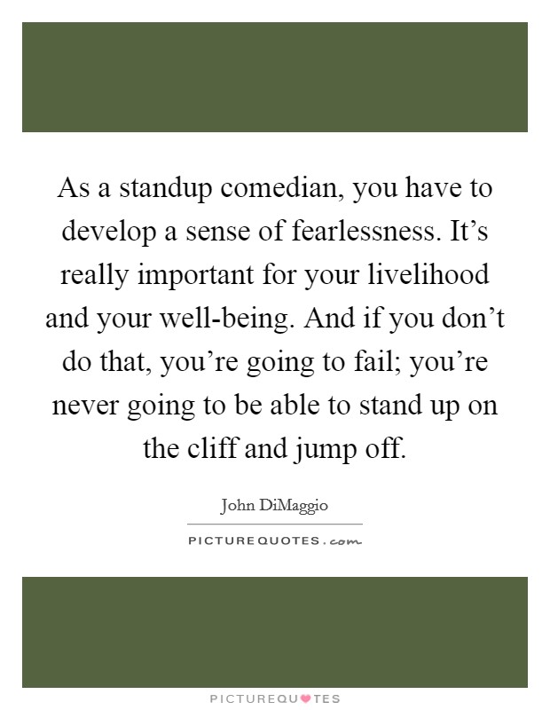 As a standup comedian, you have to develop a sense of fearlessness. It's really important for your livelihood and your well-being. And if you don't do that, you're going to fail; you're never going to be able to stand up on the cliff and jump off. Picture Quote #1