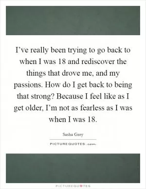 I’ve really been trying to go back to when I was 18 and rediscover the things that drove me, and my passions. How do I get back to being that strong? Because I feel like as I get older, I’m not as fearless as I was when I was 18 Picture Quote #1