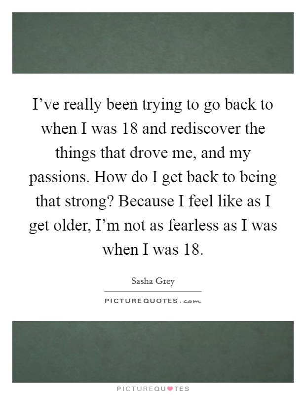 I've really been trying to go back to when I was 18 and rediscover the things that drove me, and my passions. How do I get back to being that strong? Because I feel like as I get older, I'm not as fearless as I was when I was 18. Picture Quote #1