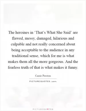The heroines in ‘That’s What She Said’ are flawed, messy, damaged, hilarious and culpable and not really concerned about being acceptable to the audience in any traditional sense, which for me is what makes them all the more gorgeous. And the fearless truth of that is what makes it funny Picture Quote #1