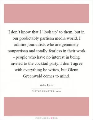 I don’t know that I ‘look up’ to them, but in our predictably partisan media world, I admire journalists who are genuinely nonpartisan and totally fearless in their work - people who have no interest in being invited to the cocktail party. I don’t agree with everything he writes, but Glenn Greenwald comes to mind Picture Quote #1