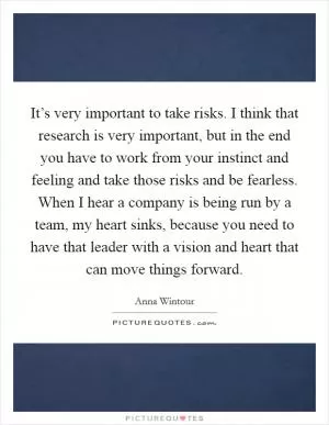 It’s very important to take risks. I think that research is very important, but in the end you have to work from your instinct and feeling and take those risks and be fearless. When I hear a company is being run by a team, my heart sinks, because you need to have that leader with a vision and heart that can move things forward Picture Quote #1