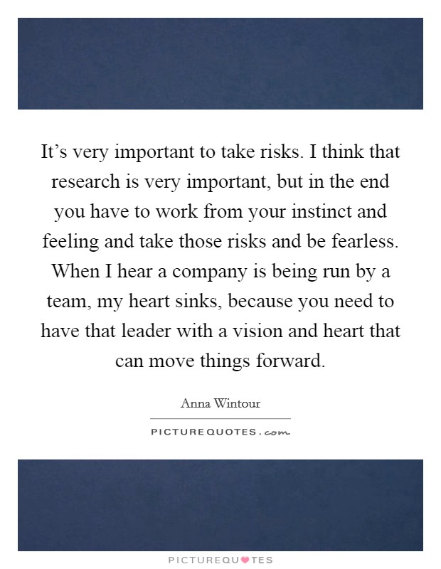 It's very important to take risks. I think that research is very important, but in the end you have to work from your instinct and feeling and take those risks and be fearless. When I hear a company is being run by a team, my heart sinks, because you need to have that leader with a vision and heart that can move things forward. Picture Quote #1