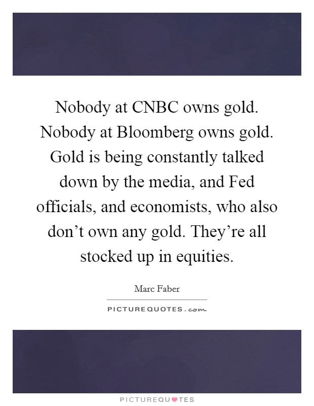 Nobody at CNBC owns gold. Nobody at Bloomberg owns gold. Gold is being constantly talked down by the media, and Fed officials, and economists, who also don't own any gold. They're all stocked up in equities. Picture Quote #1