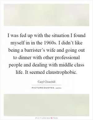 I was fed up with the situation I found myself in in the 1960s. I didn’t like being a barrister’s wife and going out to dinner with other professional people and dealing with middle class life. It seemed claustrophobic Picture Quote #1